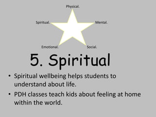 • Spiritual wellbeing helps students to
understand about life.
• PDH classes teach kids about feeling at home
within the world.
Physical.
Mental.
Social.Emotional.
Spiritual.
5. Spiritual
 