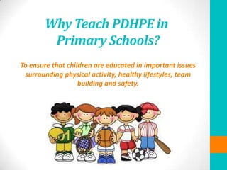 Why Teach PDHPE in
Primary Schools?
To ensure that children are educated in important issues
surrounding physical activity, healthy lifestyles, team
building and safety.
 