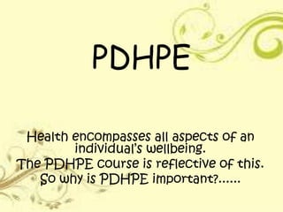 PDHPE
Health encompasses all aspects of an
individual’s wellbeing.
The PDHPE course is reflective of this.
So why is PDHPE important?......
 