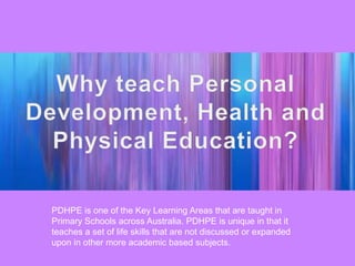 PDHPE is one of the Key Learning Areas that are taught in
Primary Schools across Australia. PDHPE is unique in that it
teaches a set of life skills that are not discussed or expanded
upon in other more academic based subjects.
 