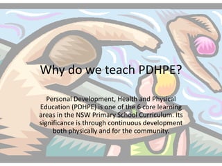 Why do we teach PDHPE?
Personal Development, Health and Physical
Education (PDHPE) is one of the 6 core learning
areas in the NSW Primary School Curriculum. Its
significance is through continuous development
both physically and for the community.
 