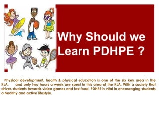 Why Should we
Learn PDHPE ?
Physical development, health & physical education is one of the six key area in the
KLA, and only two hours a week are spent in this area of the KLA. With a society that
drives students towards video games and fast food, PDHPE is vital in encouraging students
a healthy and active lifestyle.
 