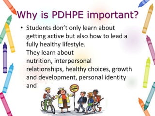 Why is PDHPE important?
• Students don’t only learn about
getting active but also how to lead a
fully healthy lifestyle.
They learn about
nutrition, interpersonal
relationships, healthy choices, growth
and development, personal identity
and safe living.
 