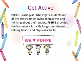 Get Active
PDHPE is also just FUN! It gets students out
of the classroom enjoying themselves and
thinking about their bodies. PDHPE provides
the framework for a life long commitment to
valuing health and physical activity.
 