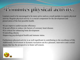 Learners need to be encouraged to be more active and as a result partake in regular physical
activity. Regular physical activity is a crucial component for the development and
preservation of the best possible health.
•It can improve cardiovascular efficiency
•Can aid efforts to reduce risk factors of coronary heart disease.
•It is critical for enhancing bone development
•Controlling obesity
•Improving psychological health and immune status.
Furthermore physical activity is as well significant in contributing to the excellence of life.
Additionally involvement in dynamic recreation can be a pleasant, innovative and a social
means that has the prospective to foster self esteem.
 