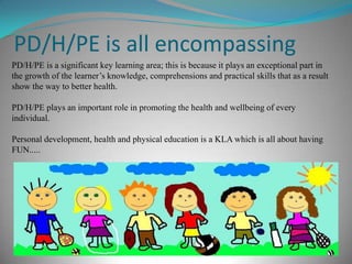 PD/H/PE is all encompassing
PD/H/PE is a significant key learning area; this is because it plays an exceptional part in
the growth of the learner’s knowledge, comprehensions and practical skills that as a result
show the way to better health.
PD/H/PE plays an important role in promoting the health and wellbeing of every
individual.
Personal development, health and physical education is a KLA which is all about having
FUN.....
 