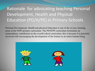Rationale for advocating teaching Personal
Development, Health and Physical
Education (PD/H/PE) in Primary Schools
Personal Development, Health and physical Education is one of the six key learning
areas in the NSW primary curriculum. The PD/H/PE curriculum formulates an
extraordinary contribution to the overall school curriculum, this is because it is precisely
involved with encouraging the development of the learner as an entire human being.
 