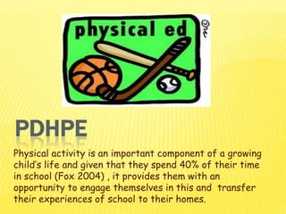 PDHPE
Physical activity is an important component of a growing
child’s life and given that they spend 40% of their time
in school (Fox 2004) , it provides them with an
opportunity to engage themselves in this and transfer
their experiences of school to their homes.

 