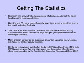 Getting The Statistics
•

Research has shown that a large amount of children don’t meet the basic
healthy eating recommendations.

•

Over the last 25 years, rates of obesity have risen in many countries around
the world, including Australia.

•

The 2007 Australian National Children’s Nutrition and Physical Activity
Survey showed About one in four boys and girls (23%) were classified as
overweight or obese.

•

Many children consumed an excessive amount of saturated fat, which is a
risk factor for cardiovascular disease.

•

On the days surveyed, over half of the boys (55%) and two-thirds of the girls
(66%) aged between five and eight years met the number of pedometer
steps recommended by the Presidential Council on Fitness and Sport 2002.

 