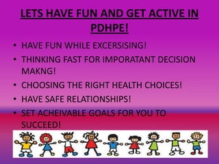 LETS HAVE FUN AND GET ACTIVE IN
PDHPE!
• HAVE FUN WHILE EXCERSISING!
• THINKING FAST FOR IMPORATANT DECISION
MAKNG!
• CHOOSING THE RIGHT HEALTH CHOICES!
• HAVE SAFE RELATIONSHIPS!
• SET ACHEIVABLE GOALS FOR YOU TO
SUCCEED!
 