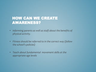 HOW CAN WE CREATE
AWARENESS?
• Informing parents as well as staff about the benefits of
physical activity.
• Fitness should be referred to in the correct way (follow
the school’s policies)
• Teach about fundamental movement skills at the
appropriate age levels
 