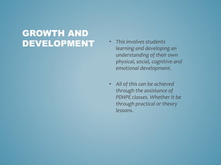 • This involves students
learning and developing an
understanding of their own
physical, social, cognitive and
emotional development.
• All of this can be achieved
through the assistance of
PDHPE classes. Whether it be
through practical or theory
lessons.
GROWTH AND
DEVELOPMENT
 