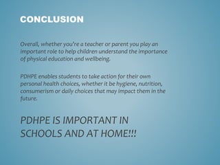 CONCLUSION
Overall, whether you’re a teacher or parent you play an
important role to help children understand the importance
of physical education and wellbeing.
PDHPE enables students to take action for their own
personal health choices, whether it be hygiene, nutrition,
consumerism or daily choices that may impact them in the
future.
PDHPE IS IMPORTANT IN
SCHOOLS AND AT HOME!!!
 