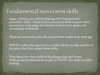  Stage 1 children are still developing their fundamental
movement skills. These twelve movement skills improve their
success in a wide range of activities such as team sports and
community recreation.
 These are not learnt naturally and are best taught at an early age.
 PDHPE is often the most active a child will be in a day and this is
the place that they imbed these skills.
 They then take these skills to the playground and home.
Without the fundamentals taught in PDHPE this skills are often
lacking.
 