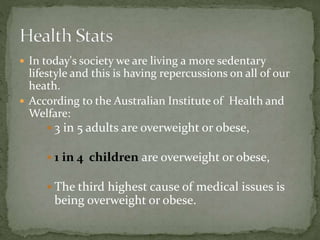  In today's society we are living a more sedentary
lifestyle and this is having repercussions on all of our
heath.
 According to the Australian Institute of Health and
Welfare:
 3 in 5 adults are overweight or obese,
 1 in 4 children are overweight or obese,
 The third highest cause of medical issues is
being overweight or obese.
 
