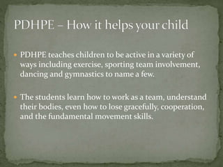  PDHPE teaches children to be active in a variety of
ways including exercise, sporting team involvement,
dancing and gymnastics to name a few.
 The students learn how to work as a team, understand
their bodies, even how to lose gracefully, cooperation,
and the fundamental movement skills.
 