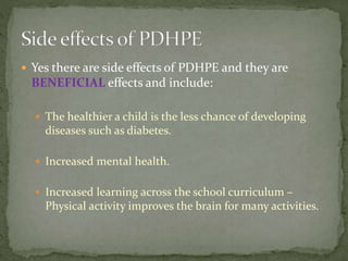  Yes there are side effects of PDHPE and they are
BENEFICIAL effects and include:
 The healthier a child is the less chance of developing
diseases such as diabetes.
 Increased mental health.
 Increased learning across the school curriculum –
Physical activity improves the brain for many activities.
 