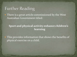  There is a great article commissioned by the West
Australian Government titled:
Sport and physical activity enhance children’s
learning
 This provides information that shows the benefits of
physical exercise on a child.
 