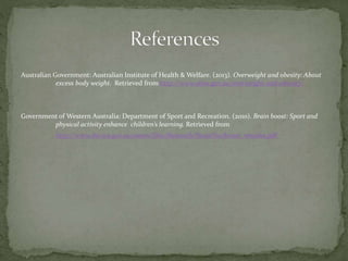 Australian Government: Australian Institute of Health & Welfare. (2013). Overweight and obesity: About
excess body weight. Retrieved from http://www.aihw.gov.au/overweight-and-obesity/
Government of Western Australia: Department of Sport and Recreation. (2010). Brain boost: Sport and
physical activity enhance children’s learning. Retrieved from
http://www.dsr.wa.gov.au/assets/files/Research/Brain%20boost_emailer.pdf
 