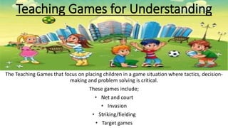 Teaching Games for Understanding 
The Teaching Games that focus on placing children in a game situation where tactics, decision-making 
and problem solving is critical. 
These games include; 
• Net and court 
• Invasion 
• Striking/fielding 
• Target games 
 