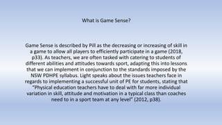 What is Game Sense?
Game Sense is described by Pill as the decreasing or increasing of skill in
a game to allow all players to efficiently participate in a game (2018,
p33). As teachers, we are often tasked with catering to students of
different abilities and attitudes towards sport, adapting this into lessons
that we can implement in conjunction to the standards imposed by the
NSW PDHPE syllabus. Light speaks about the issues teachers face in
regards to implementing a successful unit of PE for students, stating that
“Physical education teachers have to deal with far more individual
variation in skill, attitude and motivation in a typical class than coaches
need to in a sport team at any level” (2012, p38).
 