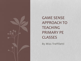 GAME SENSE 
APPROACH TO 
TEACHING 
PRIMARY PE 
CLASSES 
By Miss Treffiletti 
 