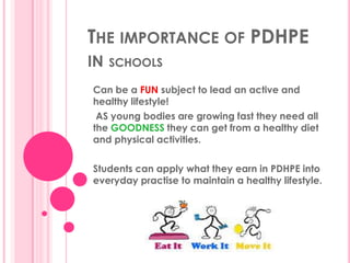 THE IMPORTANCE OF PDHPE
IN   SCHOOLS

Can be a FUN subject to lead an active and
healthy lifestyle!
 AS young bodies are growing fast they need all
the GOODNESS they can get from a healthy diet
and physical activities.

Students can apply what they earn in PDHPE into
everyday practise to maintain a healthy lifestyle.
 