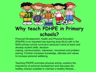 Why teach PDHPE in Primary
schools?
Personal Development, Health and Physical Education
(PDHPE) is an important key learning area (KLA) with in the
NSW primary school curriculum because it aims to teach and
develop student skills, decision-
making, communication, interaction, movement and problem
solving. It further increases knowledge, attitudes and values
to increase personal wellbeing.
Teaching PDHPE promotes physical activity, explains the
importance of personal development and discusses the
healthy choices available to maintain a healthy lifestyle…
 