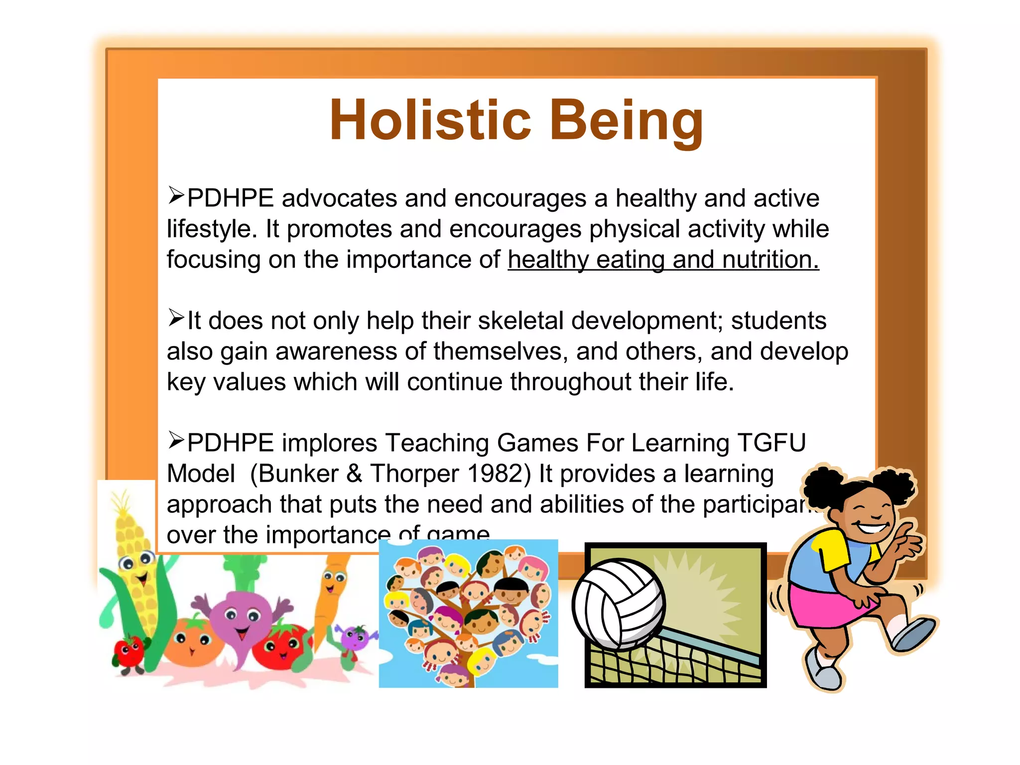 Holistic Being
PDHPE advocates and encourages a healthy and active
lifestyle. It promotes and encourages physical activity while
focusing on the importance of healthy eating and nutrition.
It does not only help their skeletal development; students
also gain awareness of themselves, and others, and develop
key values which will continue throughout their life.
PDHPE implores Teaching Games For Learning TGFU
Model (Bunker & Thorper 1982) It provides a learning
approach that puts the need and abilities of the participants
over the importance of game.

 