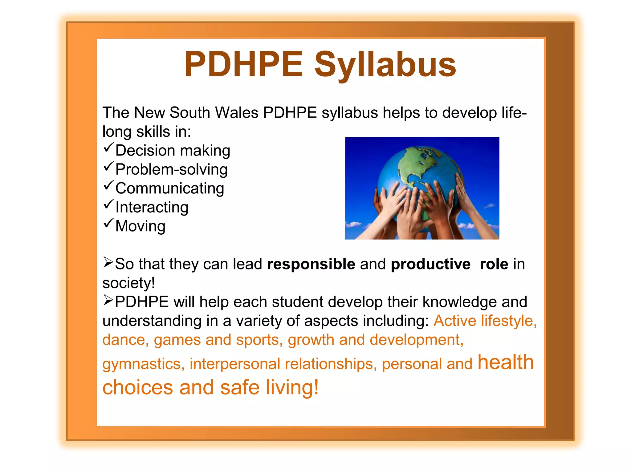 PDHPE Syllabus
The New South Wales PDHPE syllabus helps to develop lifelong skills in:
Decision making
Problem-solving
Communicating
Interacting
Moving
So that they can lead responsible and productive role in
society!
PDHPE will help each student develop their knowledge and
understanding in a variety of aspects including: Active lifestyle,
dance, games and sports, growth and development,
gymnastics, interpersonal relationships, personal and health

choices and safe living!

 