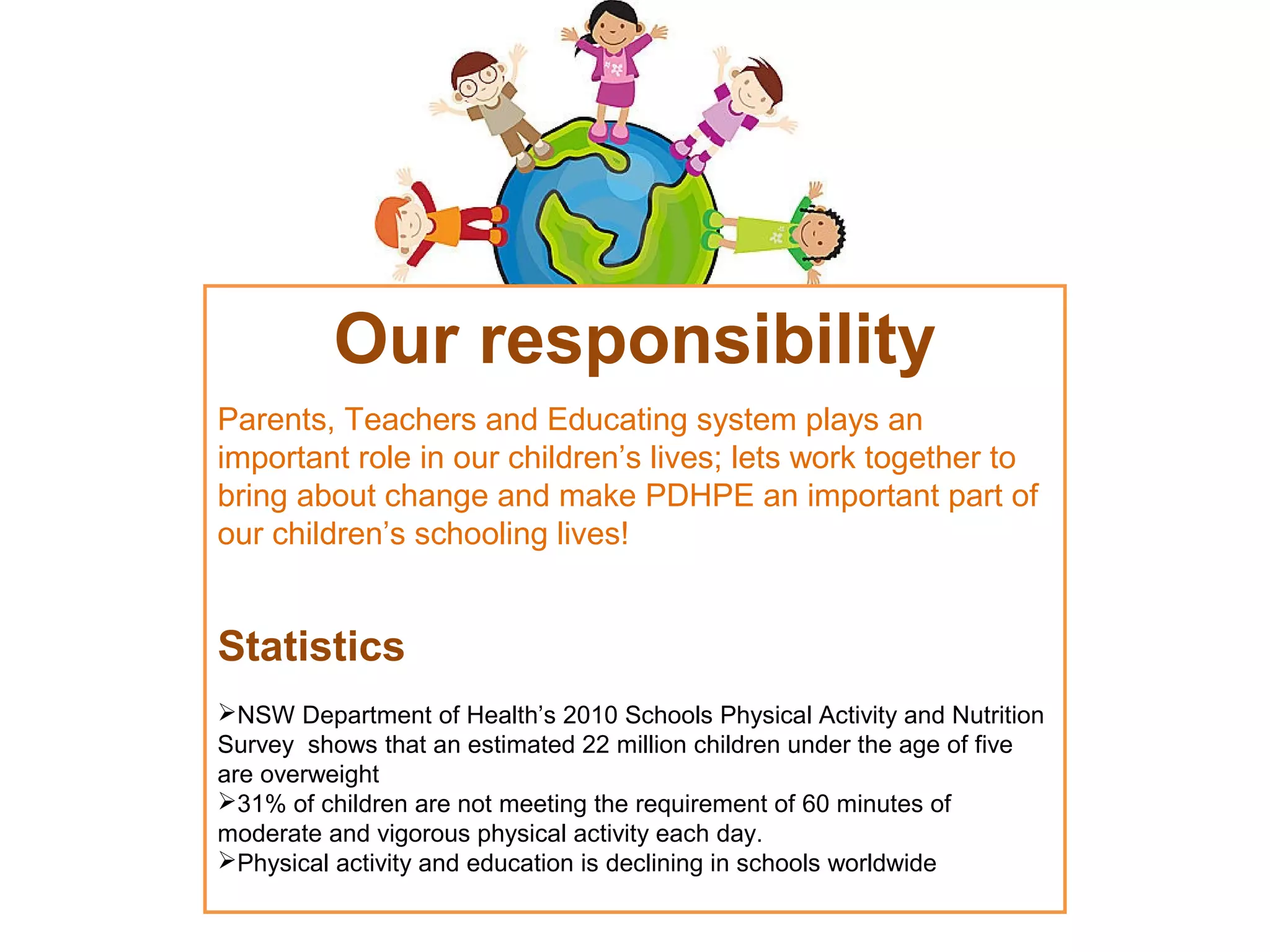 Our responsibility
Parents, Teachers and Educating system plays an
important role in our children’s lives; lets work together to
bring about change and make PDHPE an important part of
our children’s schooling lives!

Statistics
NSW Department of Health’s 2010 Schools Physical Activity and Nutrition
Survey shows that an estimated 22 million children under the age of five
are overweight
31% of children are not meeting the requirement of 60 minutes of
moderate and vigorous physical activity each day.
Physical activity and education is declining in schools worldwide

 