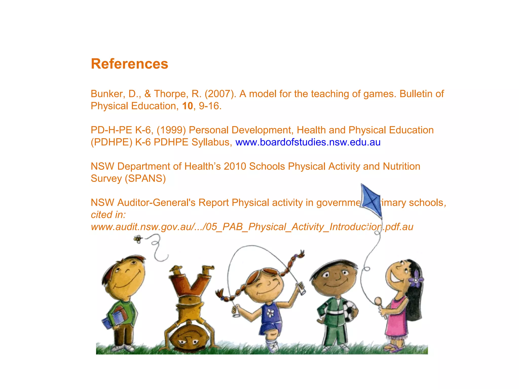 References
Bunker, D., & Thorpe, R. (2007). A model for the teaching of games. Bulletin of
Physical Education, 10, 9-16.
PD-H-PE K-6, (1999) Personal Development, Health and Physical Education
(PDHPE) K-6 PDHPE Syllabus, www.boardofstudies.nsw.edu.au
NSW Department of Health’s 2010 Schools Physical Activity and Nutrition
Survey (SPANS)
NSW Auditor-General's Report Physical activity in government primary schools,
cited in:
www.audit.nsw.gov.au/.../05_PAB_Physical_Activity_Introduction.pdf.au

 