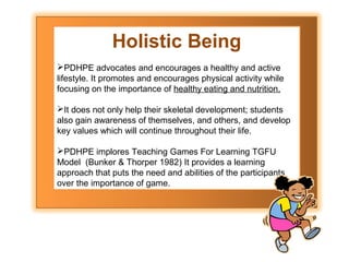 Holistic Being
PDHPE advocates and encourages a healthy and active
lifestyle. It promotes and encourages physical activity while
focusing on the importance of healthy eating and nutrition.
It does not only help their skeletal development; students
also gain awareness of themselves, and others, and develop
key values which will continue throughout their life.
PDHPE implores Teaching Games For Learning TGFU
Model (Bunker & Thorper 1982) It provides a learning
approach that puts the need and abilities of the participants
over the importance of game.

 