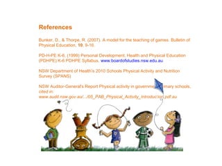 References
Bunker, D., & Thorpe, R. (2007). A model for the teaching of games. Bulletin of
Physical Education, 10, 9-16.
PD-H-PE K-6, (1999) Personal Development, Health and Physical Education
(PDHPE) K-6 PDHPE Syllabus, www.boardofstudies.nsw.edu.au
NSW Department of Health’s 2010 Schools Physical Activity and Nutrition
Survey (SPANS)
NSW Auditor-General's Report Physical activity in government primary schools,
cited in:
www.audit.nsw.gov.au/.../05_PAB_Physical_Activity_Introduction.pdf.au

 