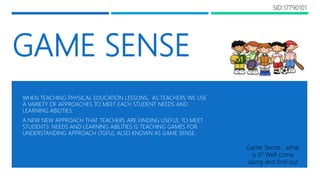 GAME SENSE
WHEN TEACHING PHYSICAL EDUCATION LESSONS, AS TEACHERS WE USE
A VARIETY OF APPROACHES TO MEET EACH STUDENT NEEDS AND
LEARNING ABILITIES.
A NEW NEW APPROACH THAT TEACHERS ARE FINDING USEFUL TO MEET
STUDENTS’ NEEDS AND LEARNING ABILITIES IS TEACHING GAMES FOR
UNDERSTANDING APPROACH (TGFU), ALSO KNOWN AS GAME SENSE.
Game Sense… what
is it? Well come
along and find out
SID:17790101
 