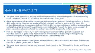GAME SENSE WHAT IS IT?
 The game sense approach to teaching and learning emphasises on the development of decision making,
motor competency and tactics to develop an understanding of the game.
 Game sense approach is a student-centred and an inquiry-based approach that allows students to develop
skills and understanding that are needed while being actively involved in a game and/or sport. It is
designed to develop and encourage students thinking skills, decision making and problem-solving skills as
well as physical performance through the use of physical activity. Through the game sense approach, it
places students in situations where these skills are essential for a successful performance
 Skills are developed contextually by participating in game-sense modified games because skill is an
important element of game sense. As students will developed an understanding of them game by
communicating and thinking through techniques and tactics of the game.
 Through the game sense modified games, allows students to learn the skills and techniques that they can
then use in specific games and/ or sports.
 The game sense approach is a teaching approach that is based on the TGfU model by Bunker and Thorpe
(1982)
(Light, 2013., Phil, S, 2014., & Mandigo, Butler, & Hopper, 2007
 