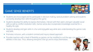GAME SENSE BENEFITS
 Students are encouraged and to participate in decision making, tactical problem solving and students
constantly develop their skills throughout the game
 Students develop the ability to express themselves, interact with their peers and gain valuable social
skills as well as conflict resolution skills. Games sense also incorporates knowledge essential for a
healthy life style
 Students develop and gain skills in a fun and enjoyable way while also understanding the games rules
and skills.
 Promotes inclusion, with a student-centred and inquiry-based approach
 Provides teachers with a level of flexibility as games can be modified to suit the age, size and level of
abilities in the class. Thus, allowing everyone a fair go and to enjoy themselves.
 