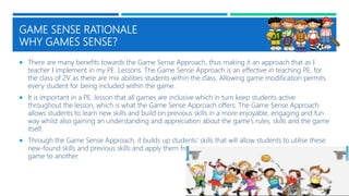 GAME SENSE RATIONALE
WHY GAMES SENSE?
 There are many benefits towards the Game Sense Approach, thus making it an approach that as I
teacher I implement in my P.E. Lessons. The Game Sense Approach is an effective in teaching P.E. for
the class of 2V as there are mix abilities students within the class. Allowing game modification permits
every student for being included within the game.
 It is important in a P.E. lesson that all games are inclusive which in turn keep students active
throughout the lesson, which is what the Game Sense Approach offers. The Game Sense Approach
allows students to learn new skills and build on previous skills in a more enjoyable, engaging and fun
way whilst also gaining an understanding and appreciation about the game’s rules, skills and the game
itself.
 Through the Game Sense Approach, it builds up students’ skills that will allow students to utilise these
new-found skills and previous skills and apply them from one
game to another.
 