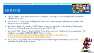 REFERENCES:
 Light, R. (2006). Game sense: Innovation or just good coaching? Journal of Physical Education New
Zealand, 39(1), 8-19
 Light, R. (2013). Game sense pedagogy for performance, participation and enjoyment. Milton Park,
Abingdon: Oxon Routledge
 Mandigo, J., Butler., & Hopper, T. (2007). What is teaching games for understanding? A Canadian
Perspective Physical & Health Education Journal, 73(2), 14-20
 New South Wales Board of Studies (2006). Personal development, health and physical education K-6
syllabus. Sydney: Board of Studies NSW. Retrieved from:
https://vuws.westernsydney.edu.au/bbcswebdav/pid-3487357-dt-content-rid-
26755229_1/courses/102072_2018_2h/k6_pdhpe_syl.pdf
 Phil, S. (2014). Play with purpose: netball game sense: teaching movement and tactical skills.
Hindmash, South Australia: ACHPER
 