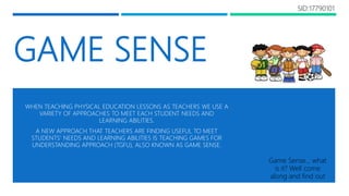 GAME SENSE
WHEN TEACHING PHYSICAL EDUCATION LESSONS AS TEACHERS WE USE A
VARIETY OF APPROACHES TO MEET EACH STUDENT NEEDS AND
LEARNING ABILITIES.
A NEW APPROACH THAT TEACHERS ARE FINDING USEFUL TO MEET
STUDENTS’ NEEDS AND LEARNING ABILITIES IS TEACHING GAMES FOR
UNDERSTANDING APPROACH (TGFU), ALSO KNOWN AS GAME SENSE.
Game Sense… what
is it? Well come
along and find out
SID:17790101
 