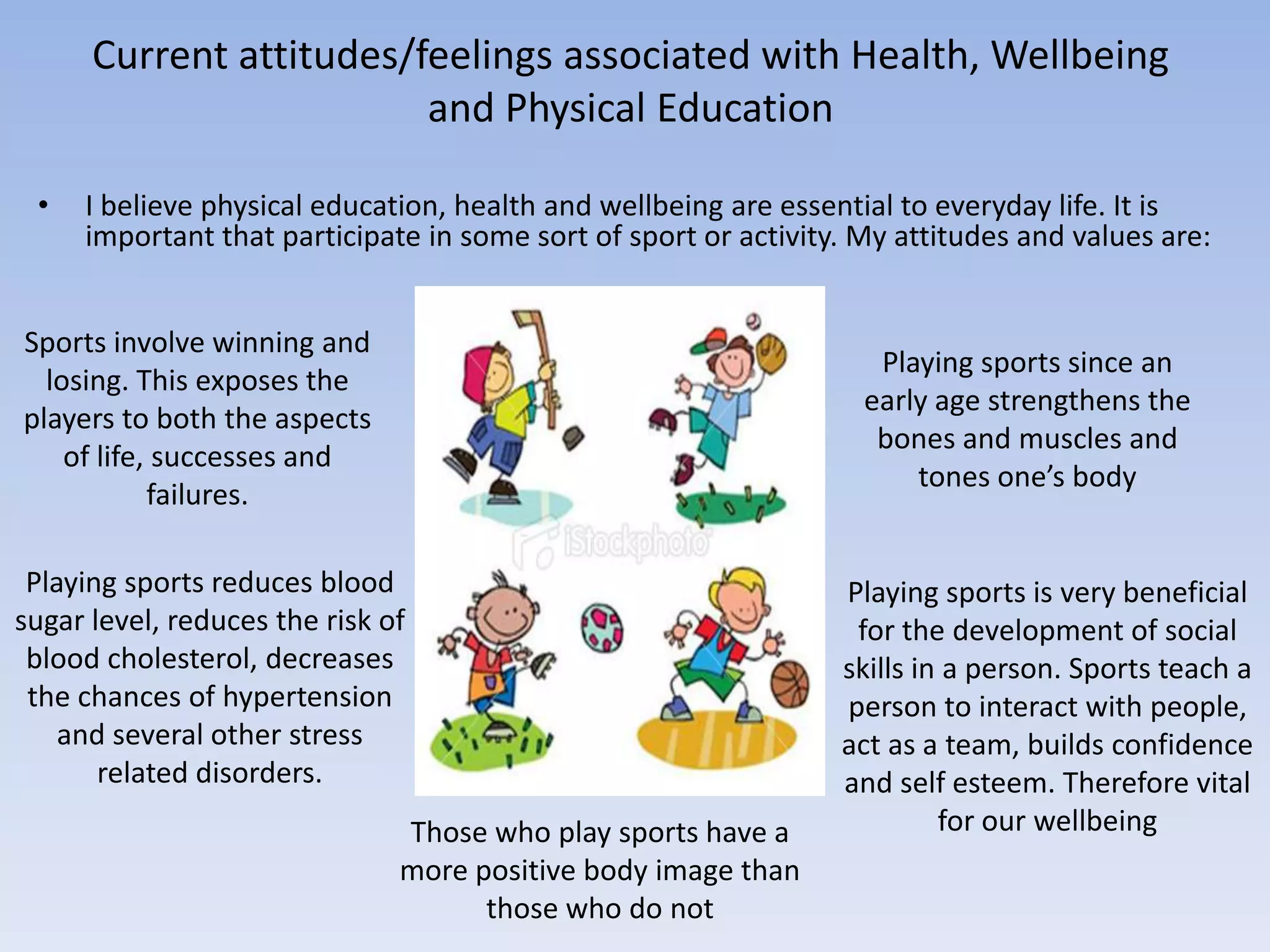 Current attitudes/feelings associated with Health, Wellbeing
                         and Physical Education

 •   I believe physical education, health and wellbeing are essential to everyday life. It is
     important that participate in some sort of sport or activity. My attitudes and values are:


Sports involve winning and
                                                                    Playing sports since an
  losing. This exposes the
                                                                   early age strengthens the
players to both the aspects
                                                                    bones and muscles and
    of life, successes and
                                                                       tones one’s body
            failures.

 Playing sports reduces blood                                    Playing sports is very beneficial
sugar level, reduces the risk of                                  for the development of social
 blood cholesterol, decreases                                    skills in a person. Sports teach a
 the chances of hypertension                                     person to interact with people,
    and several other stress                                     act as a team, builds confidence
       related disorders.                                        and self esteem. Therefore vital
                               Those who play sports have a               for our wellbeing
                               more positive body image than
                                     those who do not
 
