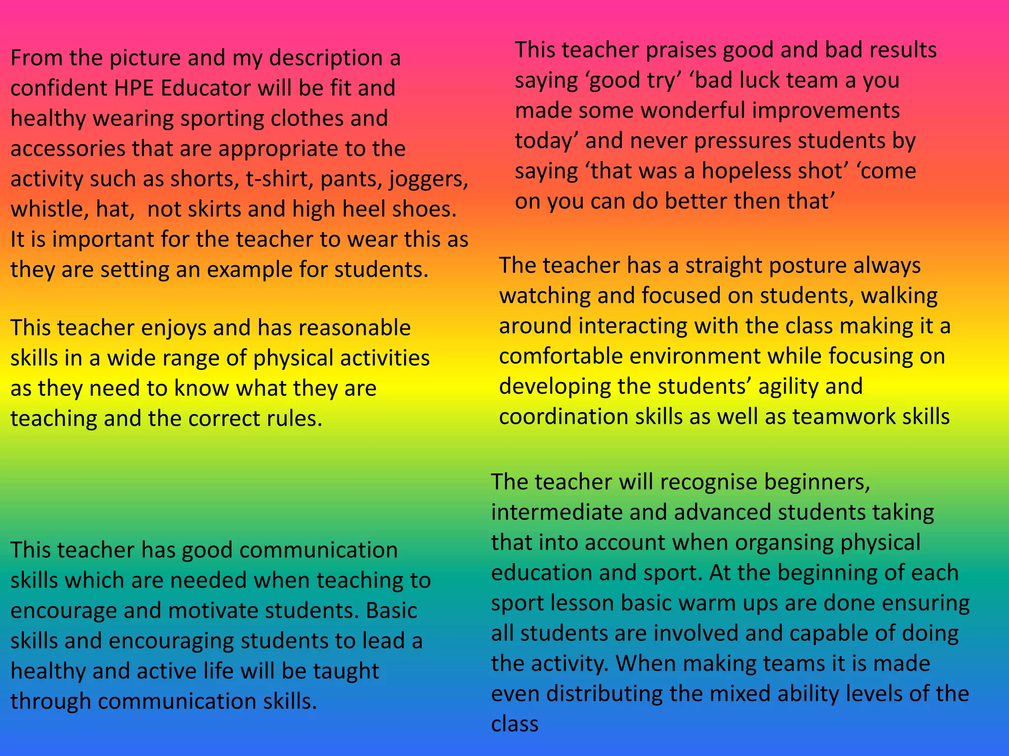 From the picture and my description a                 This teacher praises good and bad results
confident HPE Educator will be fit and                saying ‘good try’ ‘bad luck team a you
healthy wearing sporting clothes and                  made some wonderful improvements
accessories that are appropriate to the               today’ and never pressures students by
activity such as shorts, t-shirt, pants, joggers,     saying ‘that was a hopeless shot’ ‘come
whistle, hat, not skirts and high heel shoes.         on you can do better then that’
It is important for the teacher to wear this as
they are setting an example for students.           The teacher has a straight posture always
                                                    watching and focused on students, walking
This teacher enjoys and has reasonable              around interacting with the class making it a
skills in a wide range of physical activities       comfortable environment while focusing on
as they need to know what they are                  developing the students’ agility and
teaching and the correct rules.                     coordination skills as well as teamwork skills

                                                    The teacher will recognise beginners,
                                                    intermediate and advanced students taking
This teacher has good communication                 that into account when organsing physical
skills which are needed when teaching to            education and sport. At the beginning of each
encourage and motivate students. Basic              sport lesson basic warm ups are done ensuring
skills and encouraging students to lead a           all students are involved and capable of doing
healthy and active life will be taught              the activity. When making teams it is made
through communication skills.                       even distributing the mixed ability levels of the
                                                    class
 