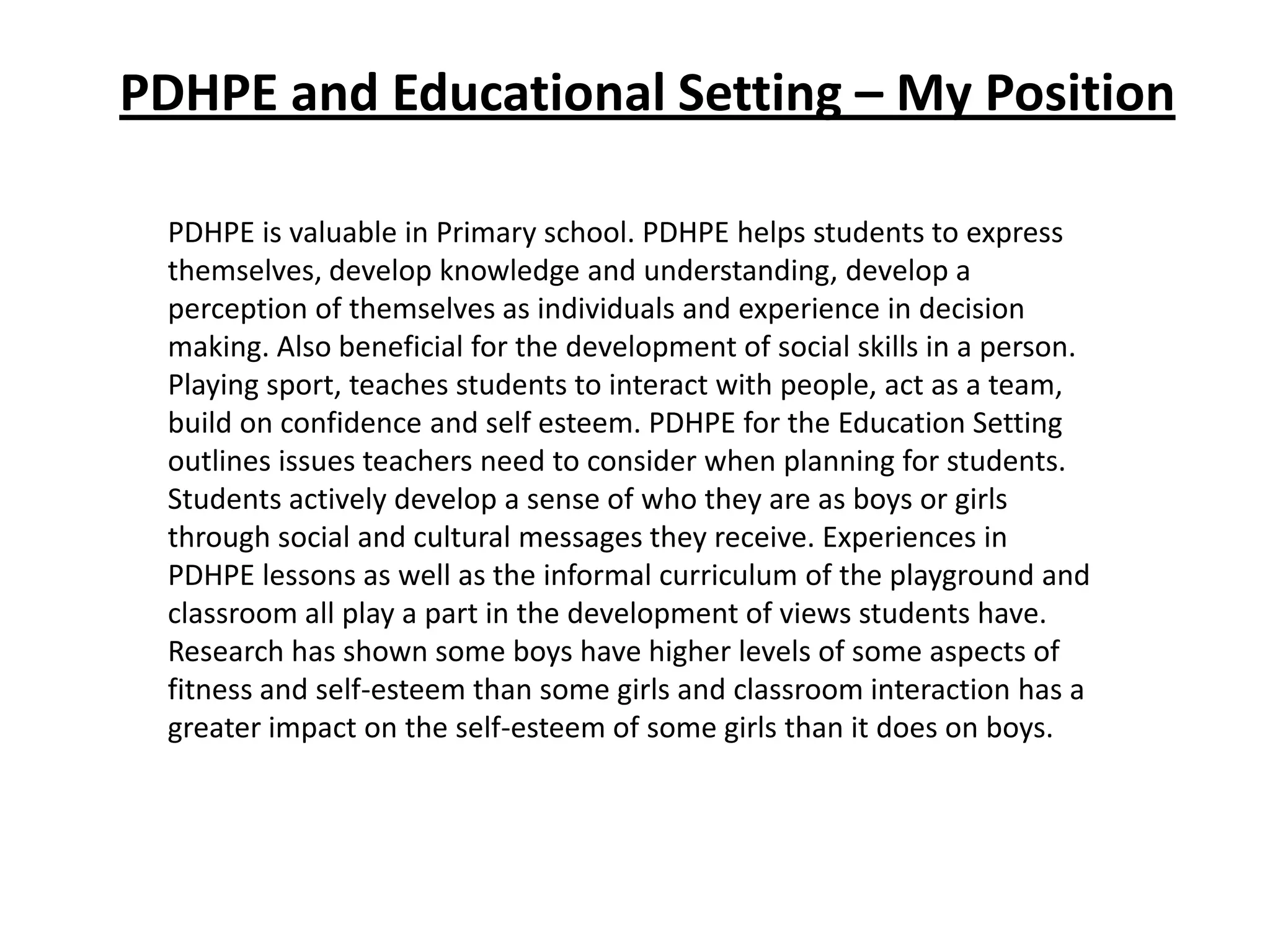 PDHPE and Educational Setting – My Position

 PDHPE is valuable in Primary school. PDHPE helps students to express
 themselves, develop knowledge and understanding, develop a
 perception of themselves as individuals and experience in decision
 making. Also beneficial for the development of social skills in a person.
 Playing sport, teaches students to interact with people, act as a team,
 build on confidence and self esteem. PDHPE for the Education Setting
 outlines issues teachers need to consider when planning for students.
 Students actively develop a sense of who they are as boys or girls
 through social and cultural messages they receive. Experiences in
 PDHPE lessons as well as the informal curriculum of the playground and
 classroom all play a part in the development of views students have.
 Research has shown some boys have higher levels of some aspects of
 fitness and self-esteem than some girls and classroom interaction has a
 greater impact on the self-esteem of some girls than it does on boys.
 