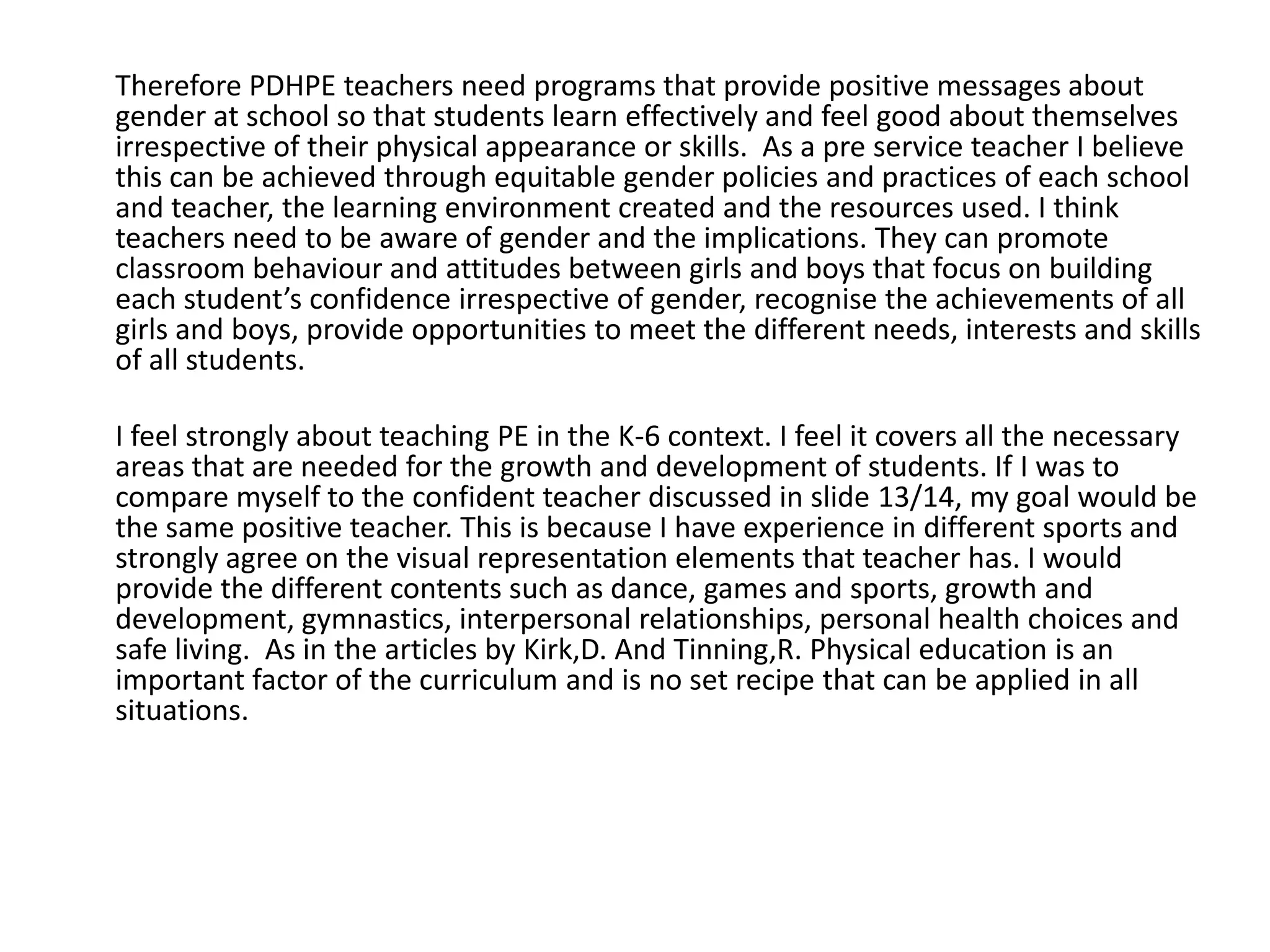 Therefore PDHPE teachers need programs that provide positive messages about
gender at school so that students learn effectively and feel good about themselves
irrespective of their physical appearance or skills. As a pre service teacher I believe
this can be achieved through equitable gender policies and practices of each school
and teacher, the learning environment created and the resources used. I think
teachers need to be aware of gender and the implications. They can promote
classroom behaviour and attitudes between girls and boys that focus on building
each student’s confidence irrespective of gender, recognise the achievements of all
girls and boys, provide opportunities to meet the different needs, interests and skills
of all students.

I feel strongly about teaching PE in the K-6 context. I feel it covers all the necessary
areas that are needed for the growth and development of students. If I was to
compare myself to the confident teacher discussed in slide 13/14, my goal would be
the same positive teacher. This is because I have experience in different sports and
strongly agree on the visual representation elements that teacher has. I would
provide the different contents such as dance, games and sports, growth and
development, gymnastics, interpersonal relationships, personal health choices and
safe living. As in the articles by Kirk,D. And Tinning,R. Physical education is an
important factor of the curriculum and is no set recipe that can be applied in all
situations.
 