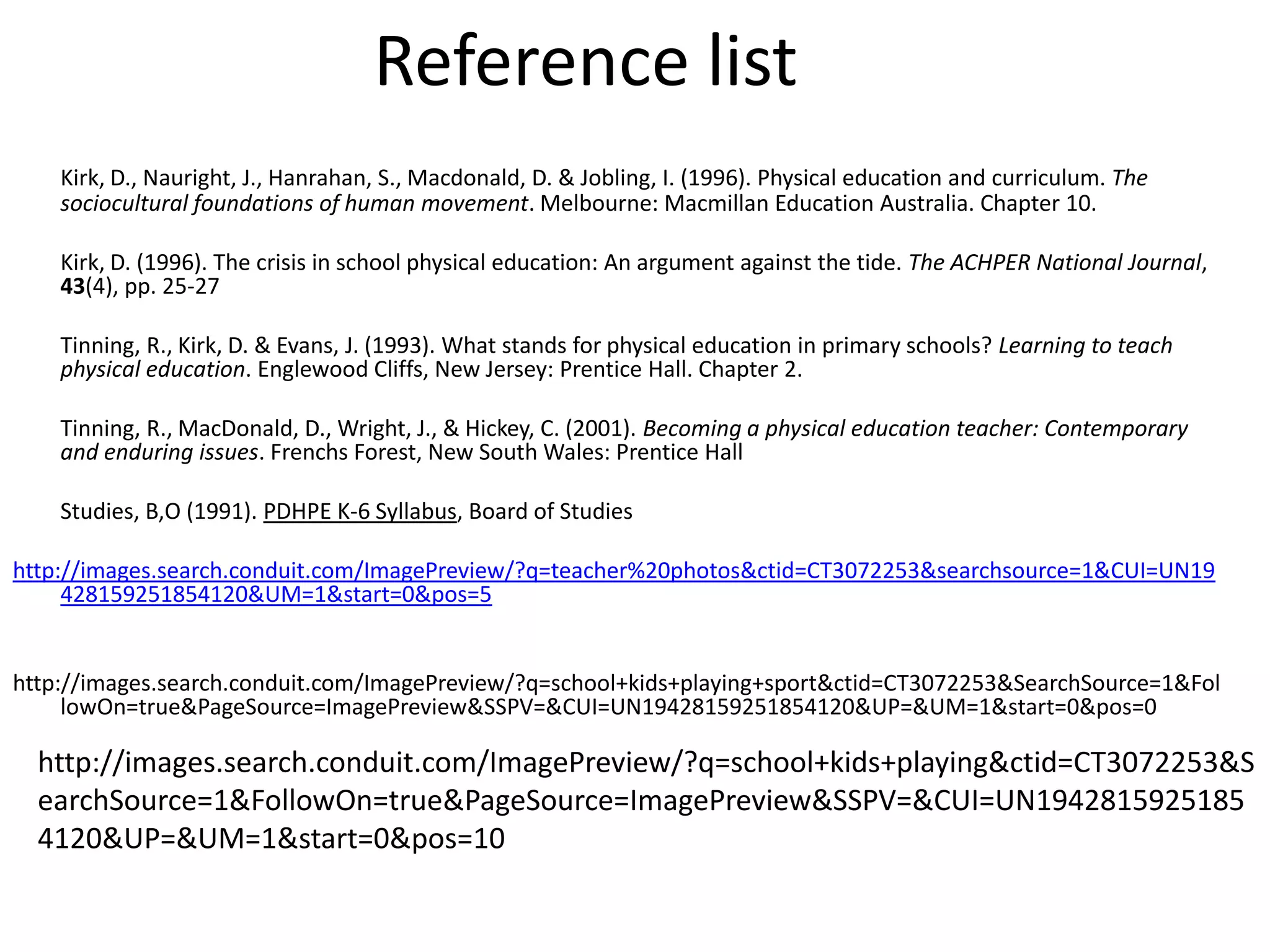 Reference list
    Kirk, D., Nauright, J., Hanrahan, S., Macdonald, D. & Jobling, I. (1996). Physical education and curriculum. The
    sociocultural foundations of human movement. Melbourne: Macmillan Education Australia. Chapter 10.

    Kirk, D. (1996). The crisis in school physical education: An argument against the tide. The ACHPER National Journal,
    43(4), pp. 25-27

    Tinning, R., Kirk, D. & Evans, J. (1993). What stands for physical education in primary schools? Learning to teach
    physical education. Englewood Cliffs, New Jersey: Prentice Hall. Chapter 2.

    Tinning, R., MacDonald, D., Wright, J., & Hickey, C. (2001). Becoming a physical education teacher: Contemporary
    and enduring issues. Frenchs Forest, New South Wales: Prentice Hall

    Studies, B,O (1991). PDHPE K-6 Syllabus, Board of Studies

http://images.search.conduit.com/ImagePreview/?q=teacher%20photos&ctid=CT3072253&searchsource=1&CUI=UN19
     428159251854120&UM=1&start=0&pos=5


http://images.search.conduit.com/ImagePreview/?q=school+kids+playing+sport&ctid=CT3072253&SearchSource=1&Fol
     lowOn=true&PageSource=ImagePreview&SSPV=&CUI=UN19428159251854120&UP=&UM=1&start=0&pos=0

  http://images.search.conduit.com/ImagePreview/?q=school+kids+playing&ctid=CT3072253&S
  earchSource=1&FollowOn=true&PageSource=ImagePreview&SSPV=&CUI=UN1942815925185
  4120&UP=&UM=1&start=0&pos=10
 