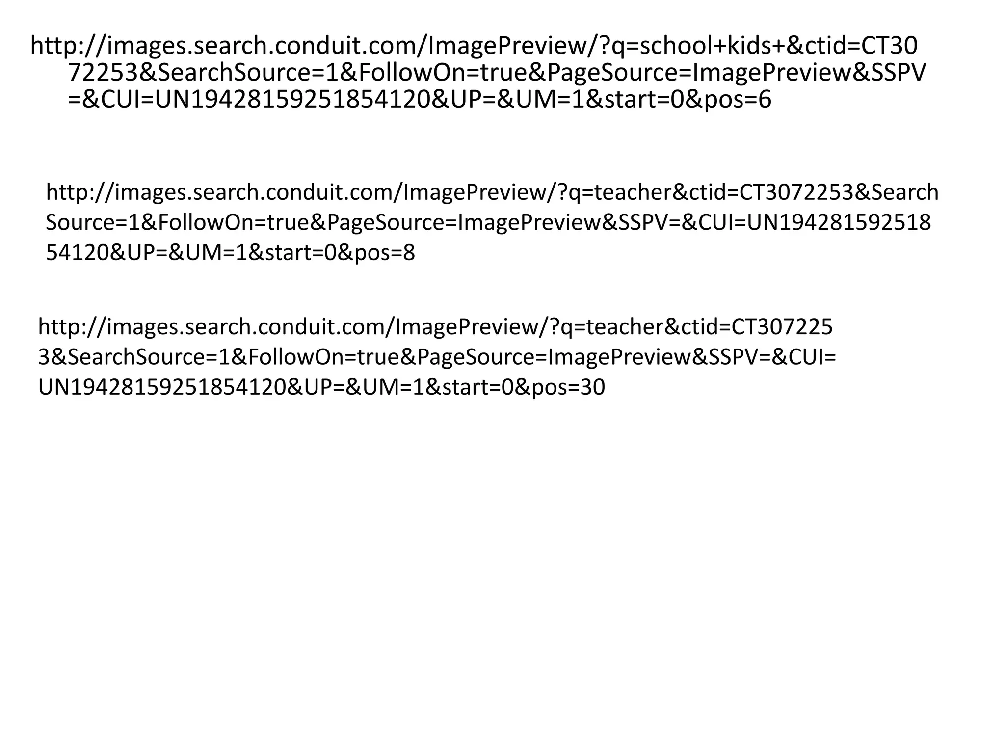 http://images.search.conduit.com/ImagePreview/?q=school+kids+&ctid=CT30
   72253&SearchSource=1&FollowOn=true&PageSource=ImagePreview&SSPV
   =&CUI=UN19428159251854120&UP=&UM=1&start=0&pos=6


 http://images.search.conduit.com/ImagePreview/?q=teacher&ctid=CT3072253&Search
 Source=1&FollowOn=true&PageSource=ImagePreview&SSPV=&CUI=UN194281592518
 54120&UP=&UM=1&start=0&pos=8

http://images.search.conduit.com/ImagePreview/?q=teacher&ctid=CT307225
3&SearchSource=1&FollowOn=true&PageSource=ImagePreview&SSPV=&CUI=
UN19428159251854120&UP=&UM=1&start=0&pos=30
 