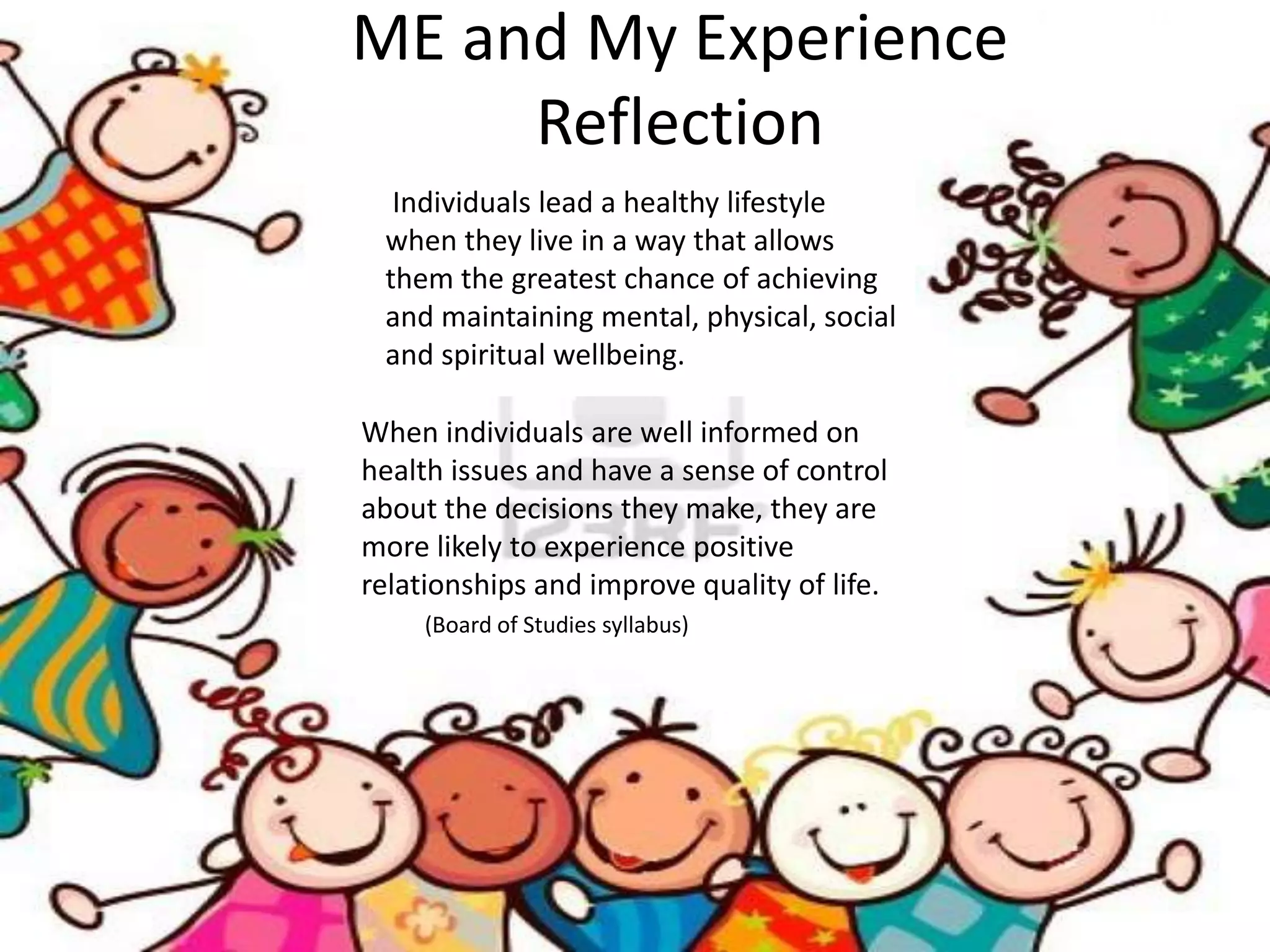 ME and My Experience
     Reflection
  Individuals lead a healthy lifestyle
 when they live in a way that allows
 them the greatest chance of achieving
 and maintaining mental, physical, social
 and spiritual wellbeing.

When individuals are well informed on
health issues and have a sense of control
about the decisions they make, they are
more likely to experience positive
relationships and improve quality of life.
     (Board of Studies syllabus)
 