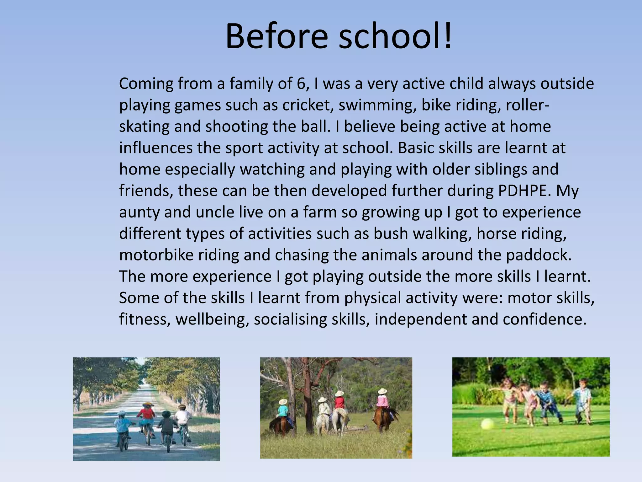 Before school!
Coming from a family of 6, I was a very active child always outside
playing games such as cricket, swimming, bike riding, roller-
skating and shooting the ball. I believe being active at home
influences the sport activity at school. Basic skills are learnt at
home especially watching and playing with older siblings and
friends, these can be then developed further during PDHPE. My
aunty and uncle live on a farm so growing up I got to experience
different types of activities such as bush walking, horse riding,
motorbike riding and chasing the animals around the paddock.
The more experience I got playing outside the more skills I learnt.
Some of the skills I learnt from physical activity were: motor skills,
fitness, wellbeing, socialising skills, independent and confidence.
 