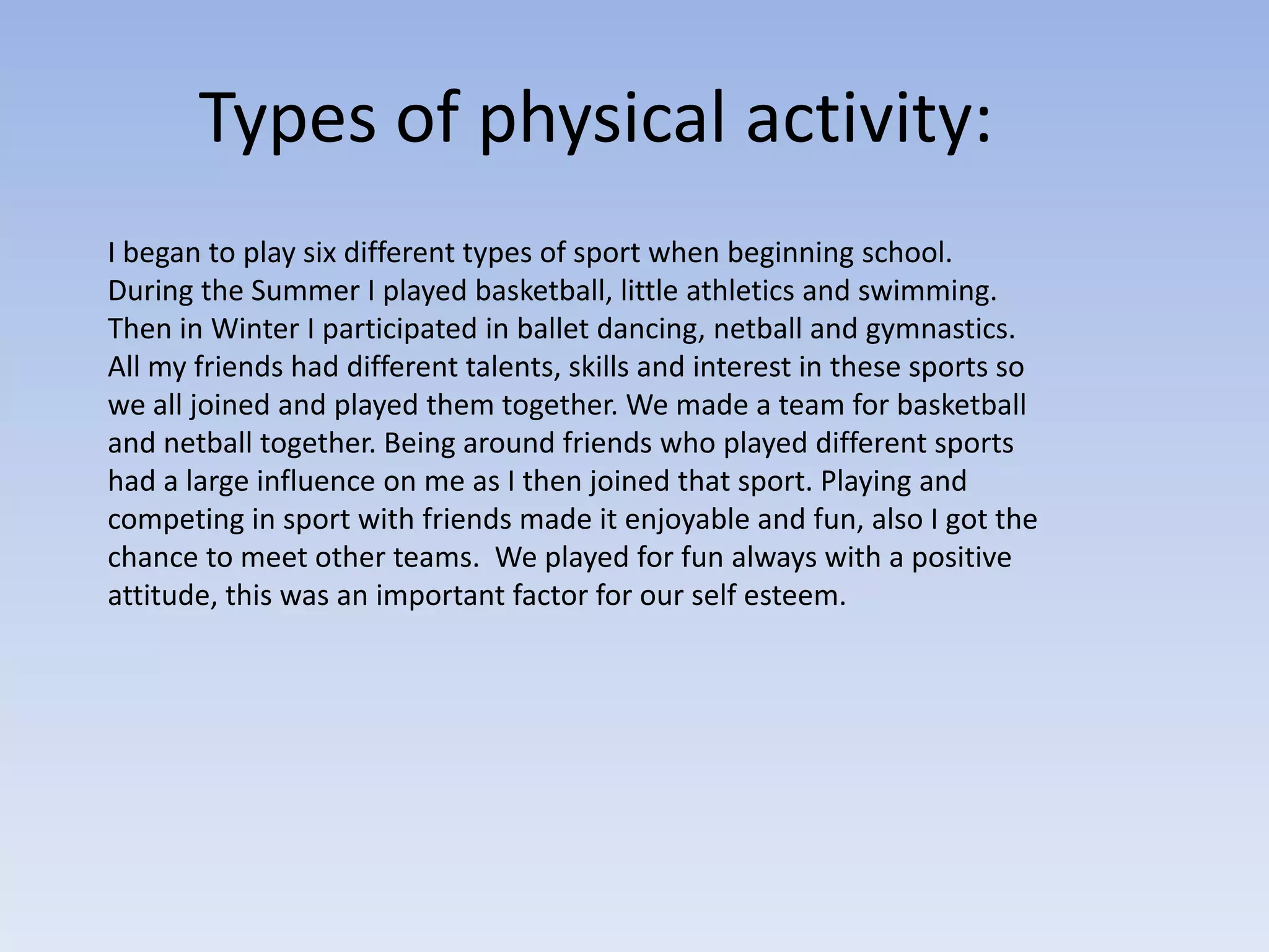 Types of physical activity:
I began to play six different types of sport when beginning school.
During the Summer I played basketball, little athletics and swimming.
Then in Winter I participated in ballet dancing, netball and gymnastics.
All my friends had different talents, skills and interest in these sports so
we all joined and played them together. We made a team for basketball
and netball together. Being around friends who played different sports
had a large influence on me as I then joined that sport. Playing and
competing in sport with friends made it enjoyable and fun, also I got the
chance to meet other teams. We played for fun always with a positive
attitude, this was an important factor for our self esteem.
 