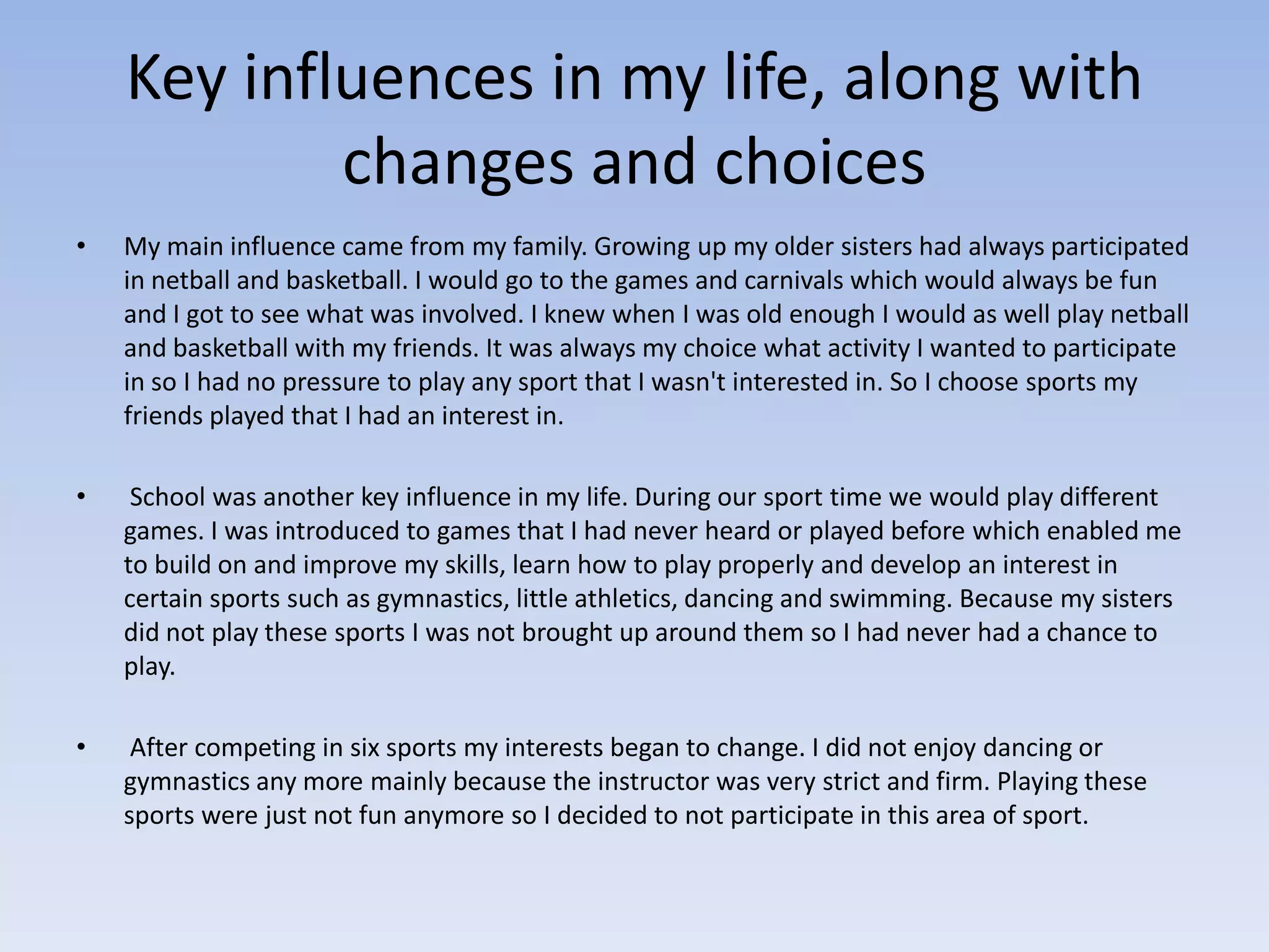 Key influences in my life, along with
            changes and choices
•   My main influence came from my family. Growing up my older sisters had always participated
    in netball and basketball. I would go to the games and carnivals which would always be fun
    and I got to see what was involved. I knew when I was old enough I would as well play netball
    and basketball with my friends. It was always my choice what activity I wanted to participate
    in so I had no pressure to play any sport that I wasn't interested in. So I choose sports my
    friends played that I had an interest in.

•    School was another key influence in my life. During our sport time we would play different
    games. I was introduced to games that I had never heard or played before which enabled me
    to build on and improve my skills, learn how to play properly and develop an interest in
    certain sports such as gymnastics, little athletics, dancing and swimming. Because my sisters
    did not play these sports I was not brought up around them so I had never had a chance to
    play.

•    After competing in six sports my interests began to change. I did not enjoy dancing or
    gymnastics any more mainly because the instructor was very strict and firm. Playing these
    sports were just not fun anymore so I decided to not participate in this area of sport.
 